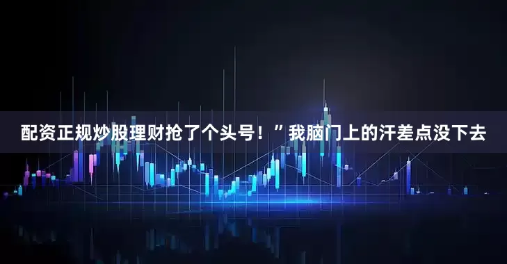 配资正规炒股理财抢了个头号！”我脑门上的汗差点没下去