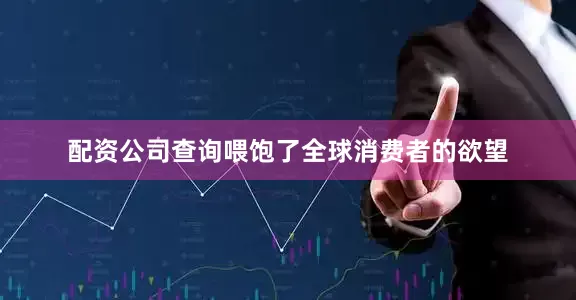 配资公司查询喂饱了全球消费者的欲望