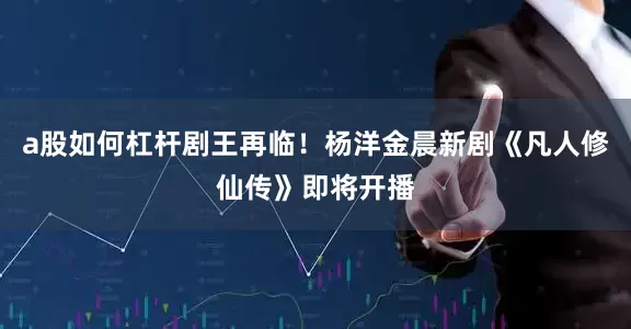 a股如何杠杆剧王再临！杨洋金晨新剧《凡人修仙传》即将开播