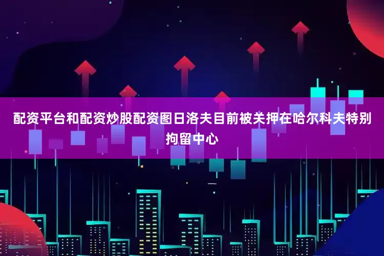 配资平台和配资炒股配资图日洛夫目前被关押在哈尔科夫特别拘留中心