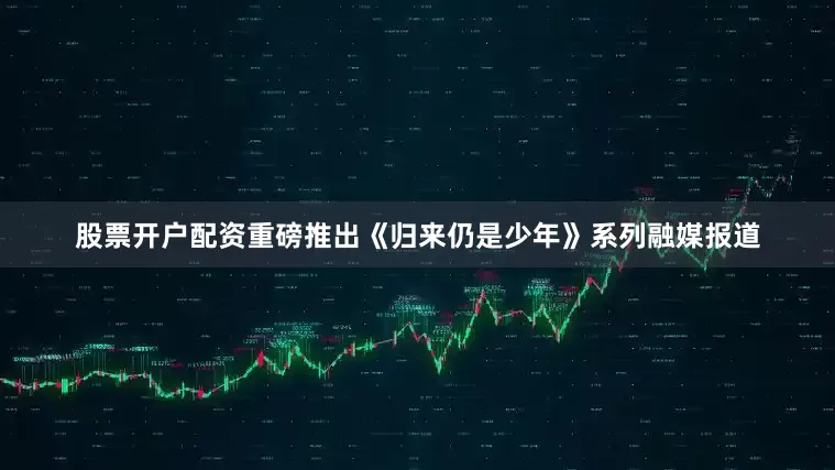 股票开户配资重磅推出《归来仍是少年》系列融媒报道
