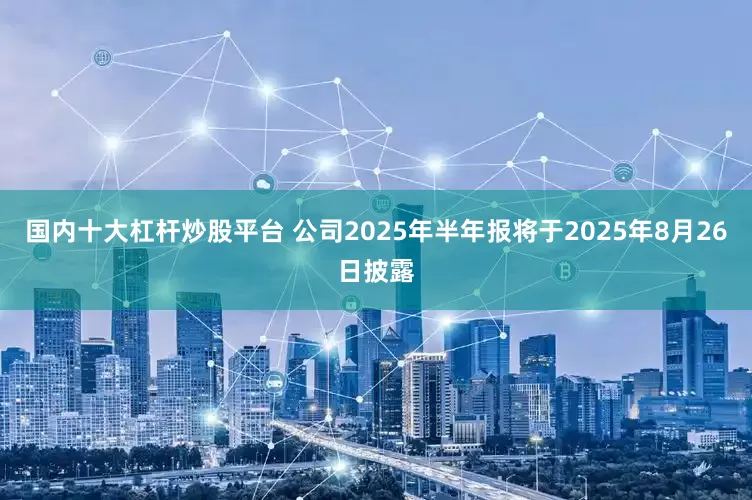 国内十大杠杆炒股平台 公司2025年半年报将于2025年8月26日披露