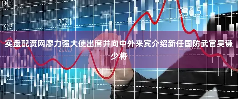 实盘配资网廖力强大使出席并向中外来宾介绍新任国防武官吴谦少将