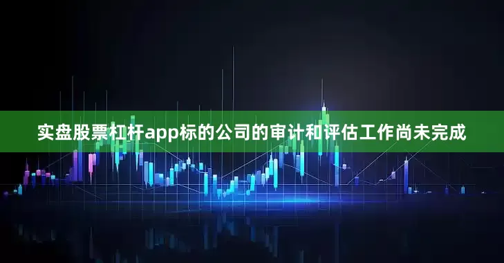 实盘股票杠杆app标的公司的审计和评估工作尚未完成