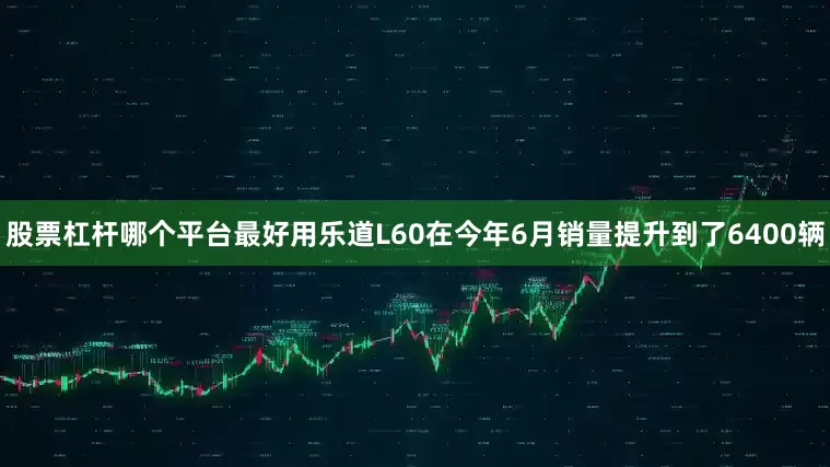 股票杠杆哪个平台最好用乐道L60在今年6月销量提升到了6400辆
