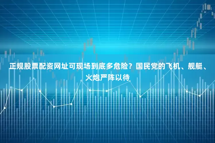 正规股票配资网址可现场到底多危险？国民党的飞机、舰艇、火炮严阵以待