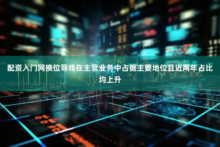 配资入门网换位导线在主营业务中占据主要地位且近两年占比均上升