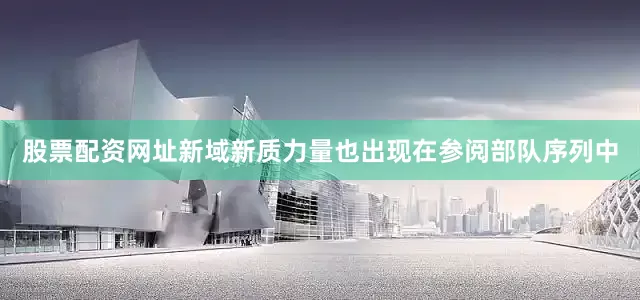 股票配资网址新域新质力量也出现在参阅部队序列中